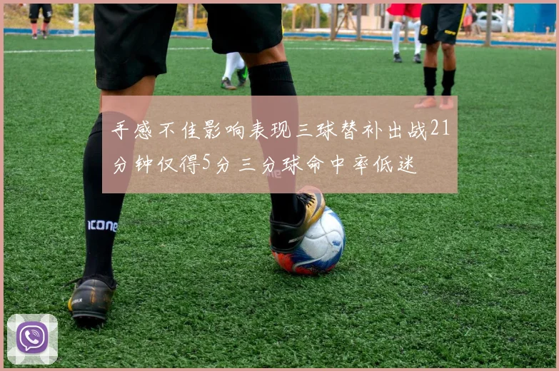 手感不佳影响表现三球替补出战21分钟仅得5分三分球命中率低迷