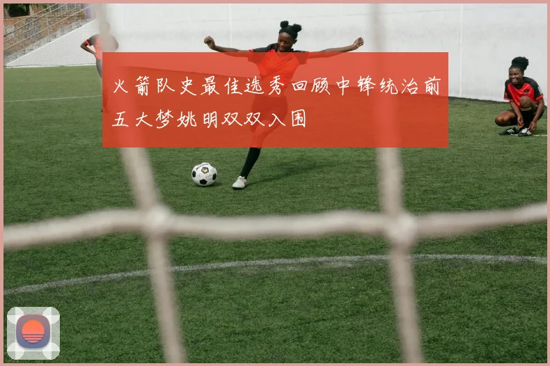 火箭队史最佳选秀回顾中锋统治前五大梦姚明双双入围