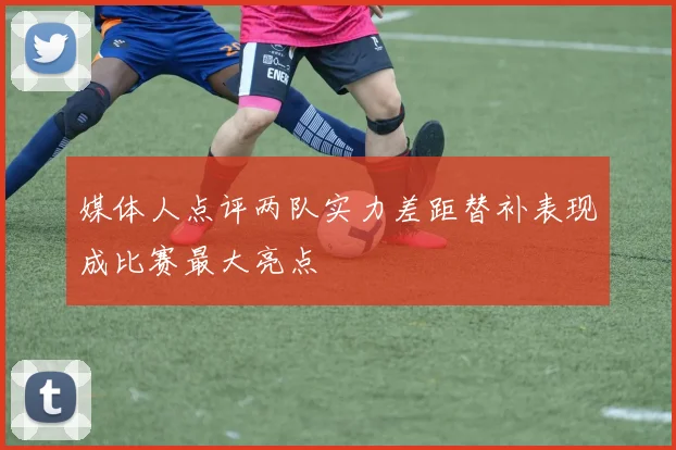 媒体人点评两队实力差距替补表现成比赛最大亮点
