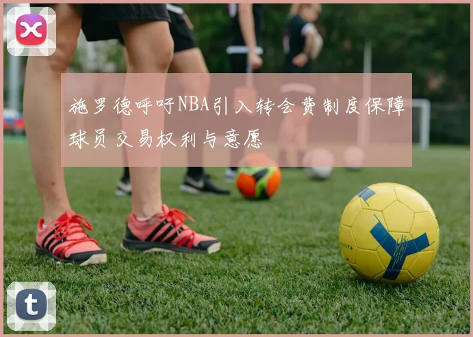施罗德呼吁NBA引入转会费制度保障球员交易权利与意愿