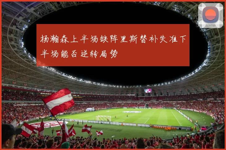 杨瀚森上半场缺阵里斯替补失准下半场能否逆转局势