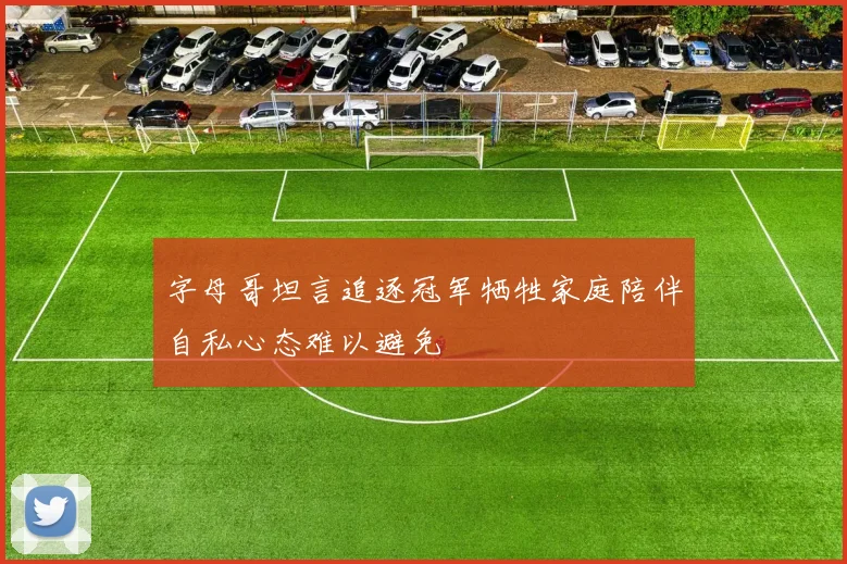 字母哥坦言追逐冠军牺牲家庭陪伴自私心态难以避免