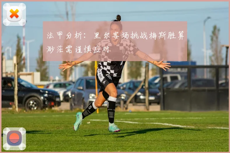 法甲分析：里尔客场挑战梅斯胜算渺茫需谨慎应对