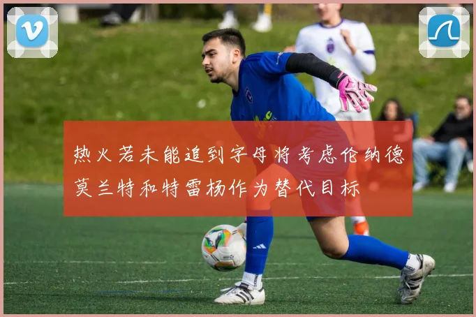 热火若未能追到字母将考虑伦纳德莫兰特和特雷杨作为替代目标