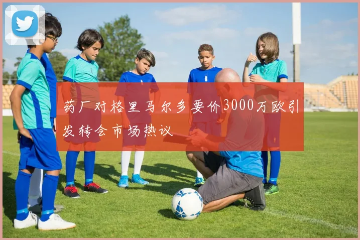 药厂对格里马尔多要价3000万欧引发转会市场热议