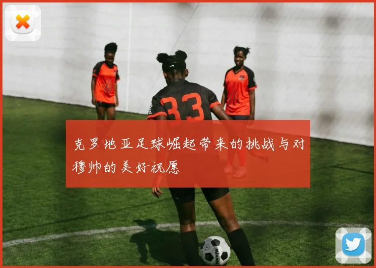 克罗地亚足球崛起带来的挑战与对穆帅的美好祝愿