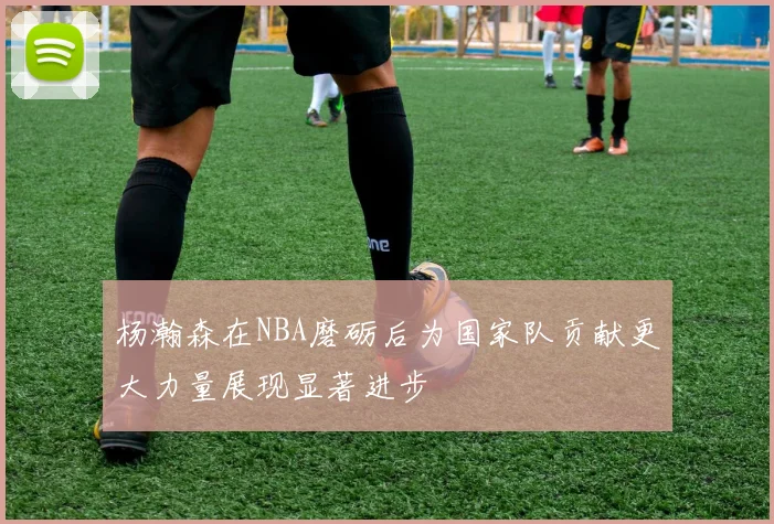 杨瀚森在NBA磨砺后为国家队贡献更大力量展现显著进步
