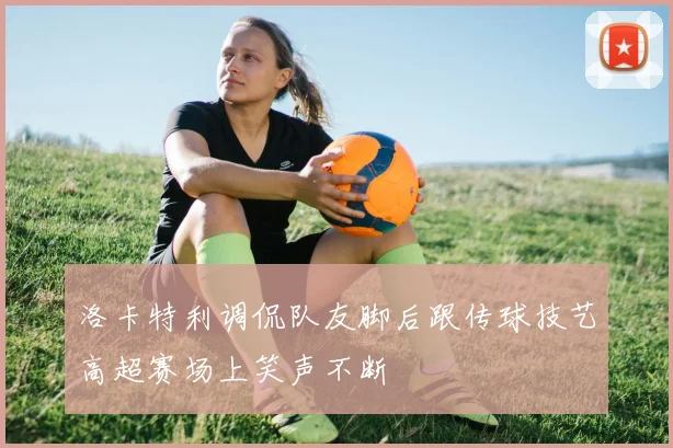 洛卡特利调侃队友脚后跟传球技艺高超赛场上笑声不断