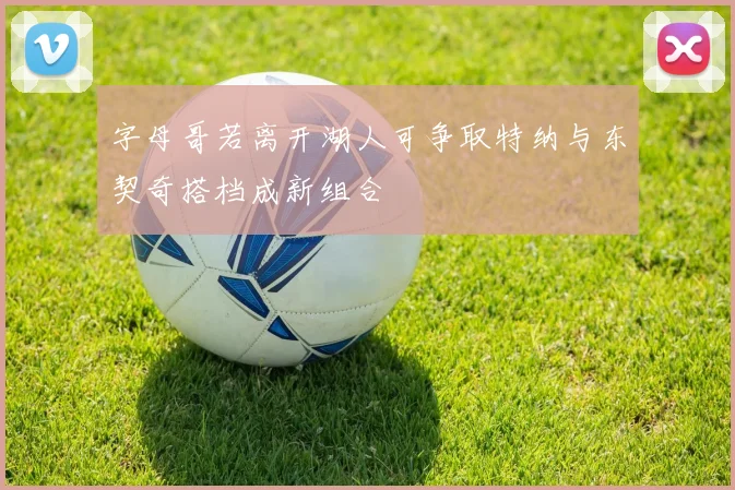 字母哥若离开湖人可争取特纳与东契奇搭档成新组合