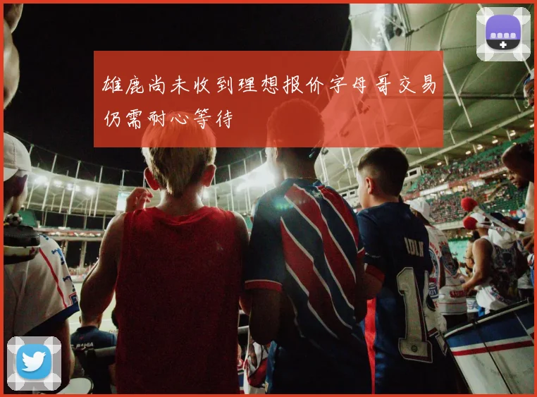 雄鹿尚未收到理想报价字母哥交易仍需耐心等待