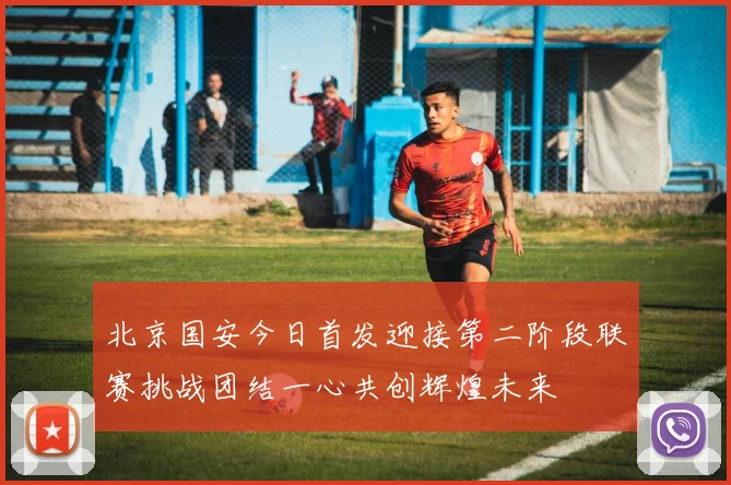 北京国安今日首发迎接第二阶段联赛挑战团结一心共创辉煌未来
