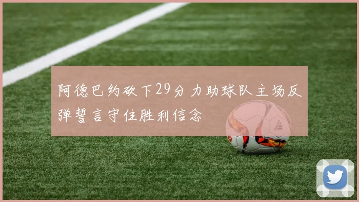 阿德巴约砍下29分力助球队主场反弹誓言守住胜利信念