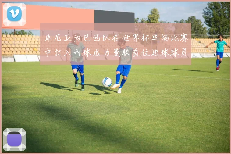 库尼亚为巴西队在世界杯单场比赛中打入两球成为曼联首位进球球员