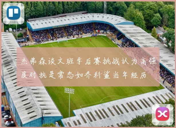 杰弗森谈文班季后赛挑战认为高强度对抗是常态如乔科鲨当年经历