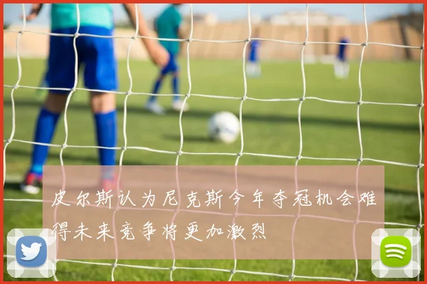 皮尔斯认为尼克斯今年夺冠机会难得未来竞争将更加激烈