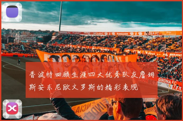 香波特回顾生涯四大优秀队友詹姆斯安东尼欧文罗斯的精彩表现