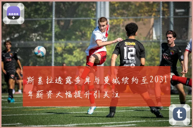 斯基拉透露多库与曼城续约至2031年薪资大幅提升引关注