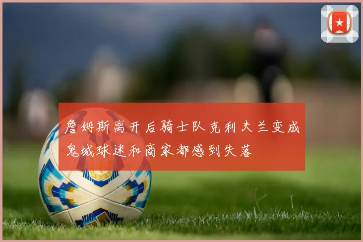 詹姆斯离开后骑士队克利夫兰变成鬼城球迷和商家都感到失落