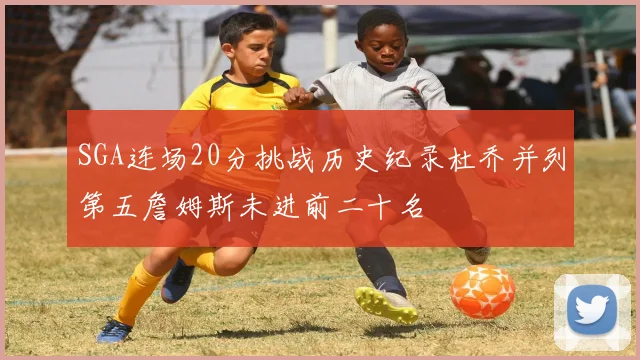 SGA连场20分挑战历史纪录杜乔并列第五詹姆斯未进前二十名