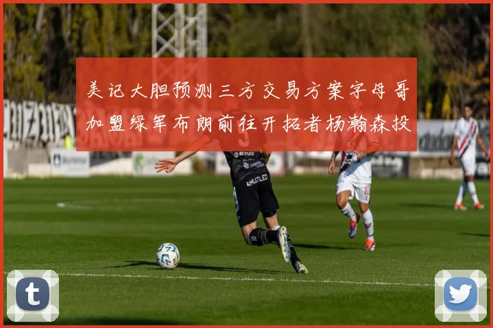 美记大胆预测三方交易方案字母哥加盟绿军布朗前往开拓者杨瀚森投奔雄鹿