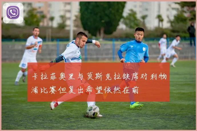 卡拉菲奥里与莫斯克拉缺席对利物浦比赛但复出希望依然在前