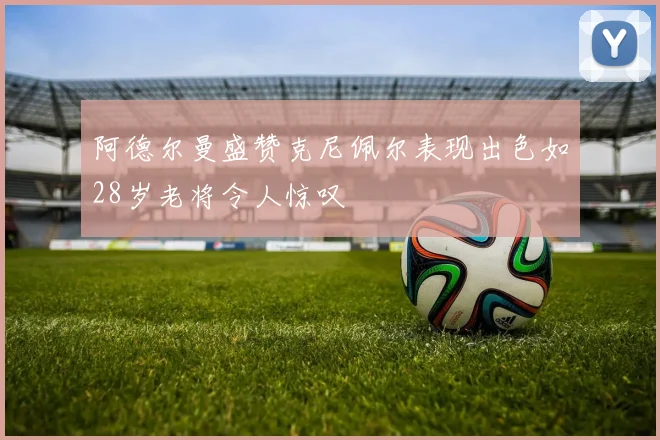 阿德尔曼盛赞克尼佩尔表现出色如28岁老将令人惊叹
