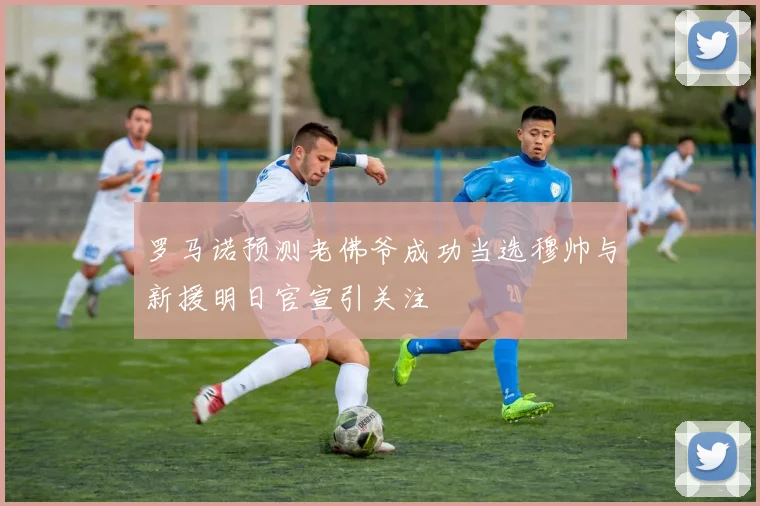 罗马诺预测老佛爷成功当选穆帅与新援明日官宣引关注