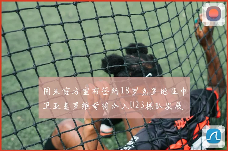 国米官方宣布签约18岁克罗地亚中卫亚基罗维奇将加入U23梯队发展